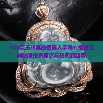 100克玉牌真的值得入手吗？揭秘玉器收藏投资痛点与热词新趋势