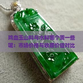 鸡血玉山料与水料哪个贵一些呢：市场价格与收藏价值对比分析
