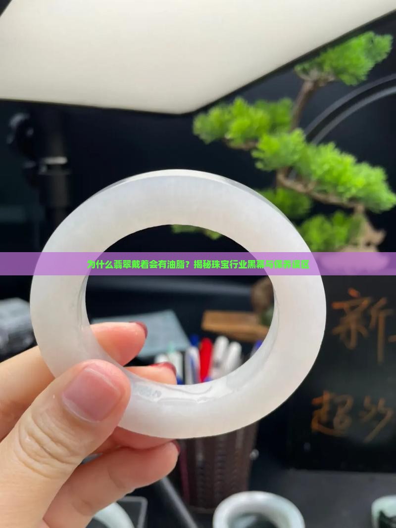 为什么翡翠戴着会有油脂？揭秘珠宝行业黑幕与保养误区