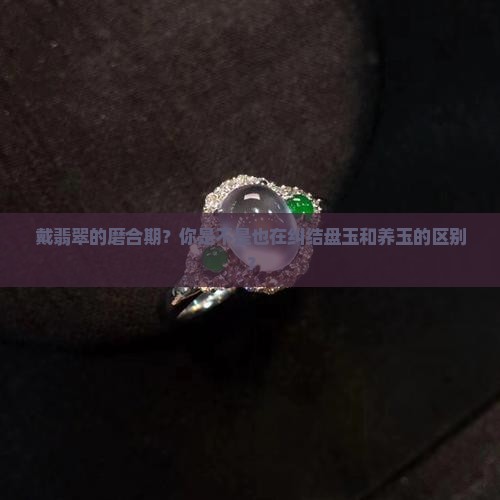 戴翡翠的磨合期？你是不是也在纠结盘玉和养玉的区别？