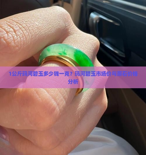 1公斤玛河碧玉多少钱一克？玛河碧玉市场价与原石价格分析
