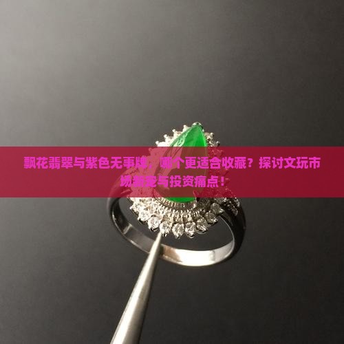 飘花翡翠与紫色无事牌，哪个更适合收藏？探讨文玩市场新宠与投资痛点！
