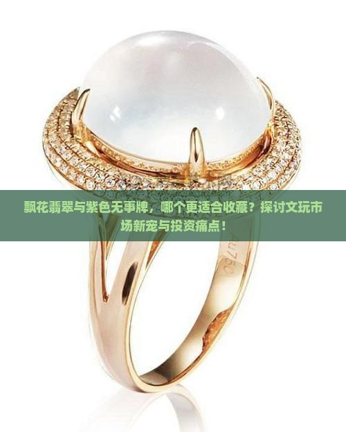 飘花翡翠与紫色无事牌，哪个更适合收藏？探讨文玩市场新宠与投资痛点！