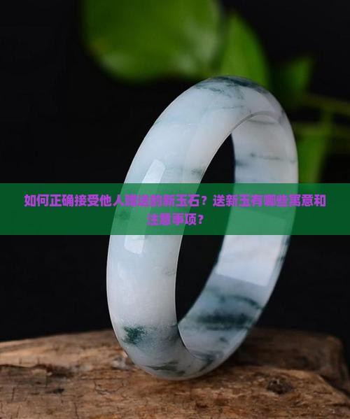 如何正确接受他人赠送的新玉石？送新玉有哪些寓意和注意事项？