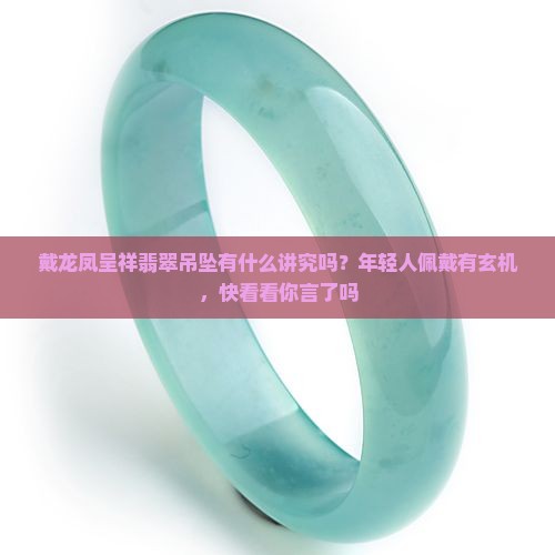 戴龙凤呈祥翡翠吊坠有什么讲究吗？年轻人佩戴有玄机，快看看你言了吗