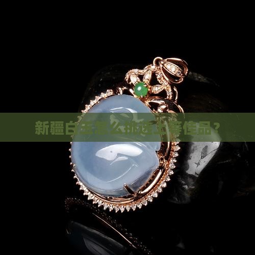 新疆白玉怎么挑选上等佳品？