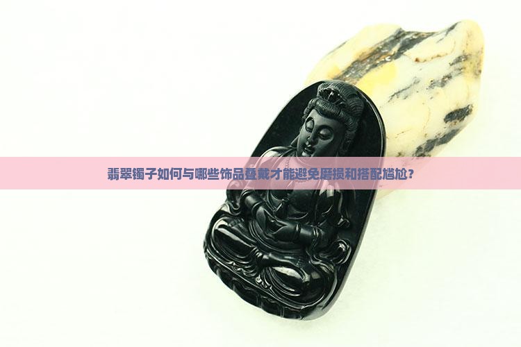 翡翠镯子如何与哪些饰品叠戴才能避免磨损和搭配尴尬？