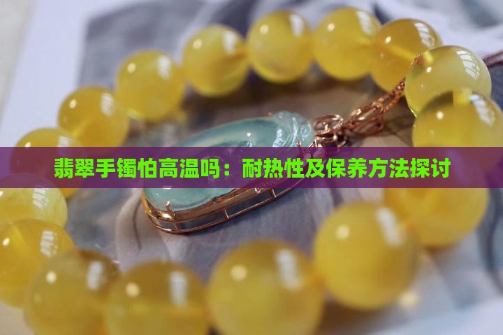 翡翠手镯怕高温吗：耐热性及保养方法探讨