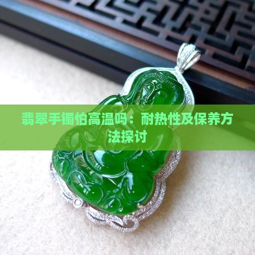 翡翠手镯怕高温吗：耐热性及保养方法探讨