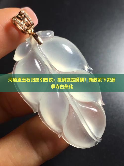 河道里玉石归属引热议：捡到就是赚到？新政策下资源争夺白热化