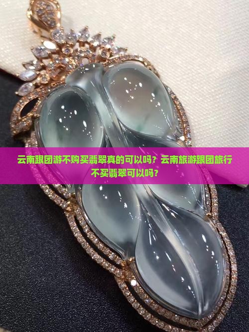 云南跟团游不购买翡翠真的可以吗？云南旅游跟团旅行不买翡翠可以吗？
