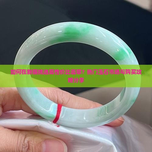 如何在新疆挑选高性价比翡翠？热门玉石市场与购买攻略分享