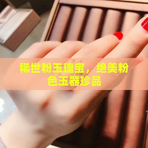 稀世粉玉瑰宝，绝美粉色玉器珍品