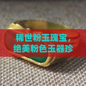 稀世粉玉瑰宝，绝美粉色玉器珍品