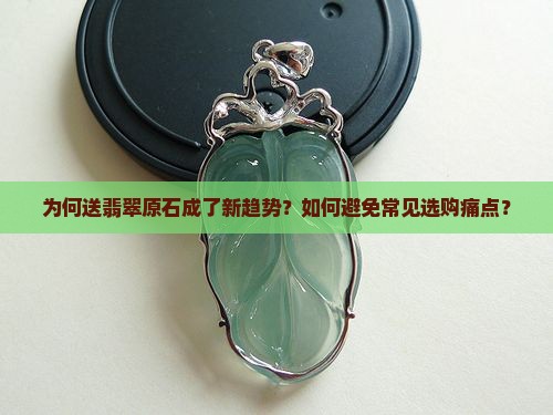 为何送翡翠原石成了新趋势？如何避免常见选购痛点？