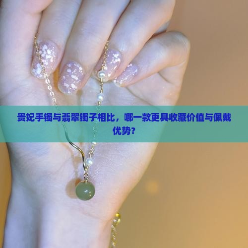 贵妃手镯与翡翠镯子相比，哪一款更具收藏价值与佩戴优势？