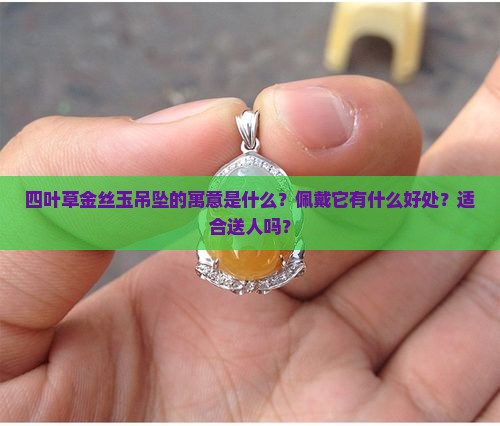 四叶草金丝玉吊坠的寓意是什么？佩戴它有什么好处？适合送人吗？