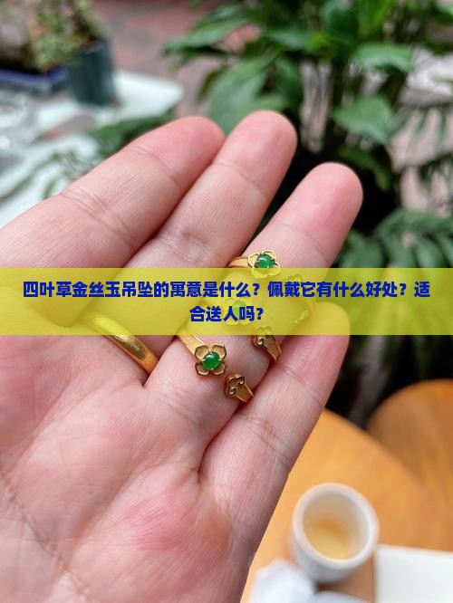 四叶草金丝玉吊坠的寓意是什么？佩戴它有什么好处？适合送人吗？