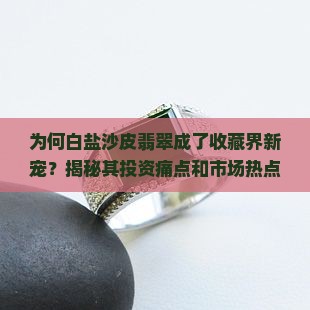 为何白盐沙皮翡翠成了收藏界新宠？揭秘其投资痛点和市场热点！
