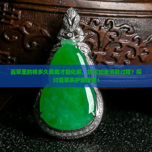 翡翠里的棉多久佩戴才能化解，如何加速消融过程？探讨翡翠养护新策略！