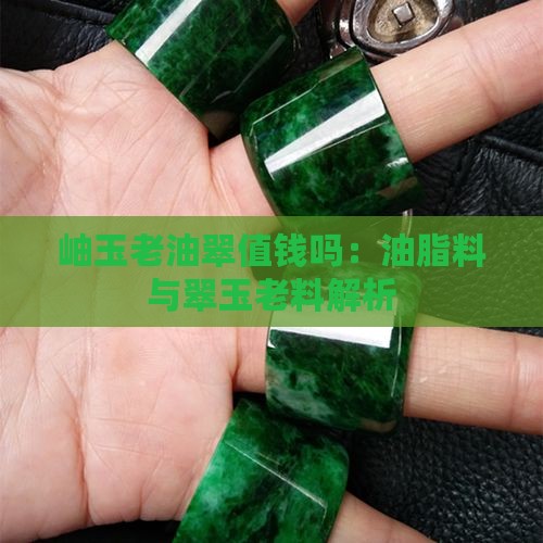 岫玉老油翠值钱吗：油脂料与翠玉老料解析