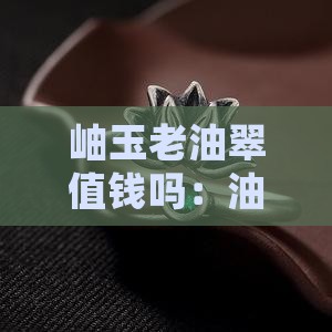 岫玉老油翠值钱吗：油脂料与翠玉老料解析