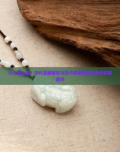 汉代安山玉？古代玉器鉴定与现代收藏的那些痛点你知道吗