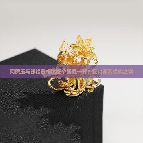 河磨玉与绿松石相比哪个更胜一筹？探讨两者优劣之别