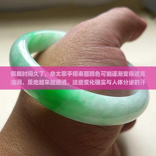 佩戴时间久了，佘太翠手镯表面颜色可能逐渐变得透亮油润，质地越来越通透，这些变化确实与人体分泌的汗液油脂有关