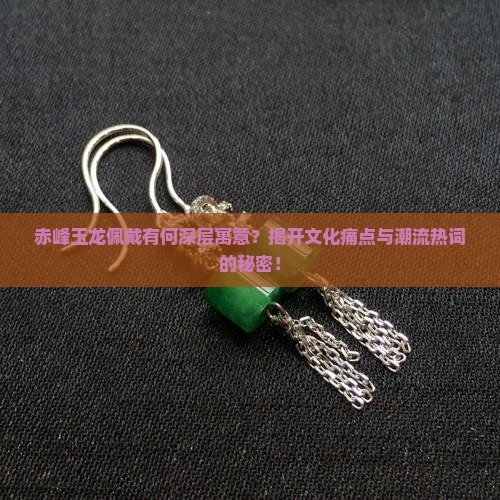 赤峰玉龙佩戴有何深层寓意？揭开文化痛点与潮流热词的秘密！