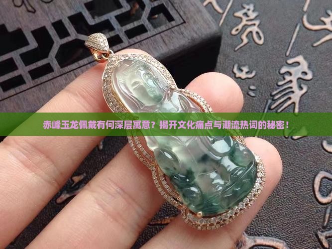 赤峰玉龙佩戴有何深层寓意？揭开文化痛点与潮流热词的秘密！