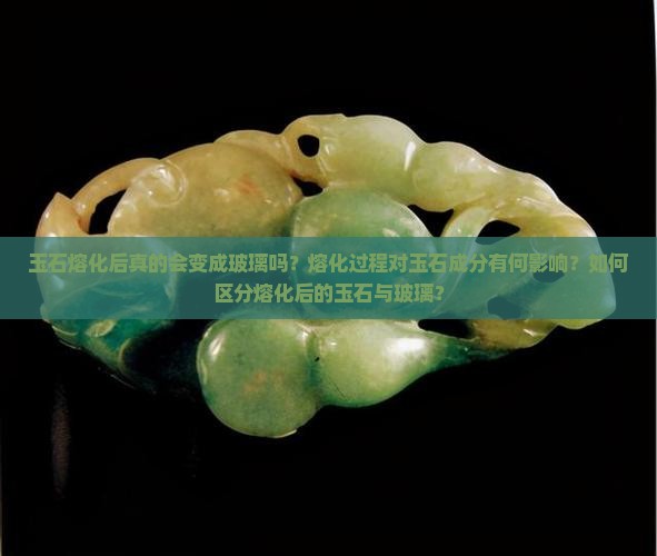 玉石熔化后真的会变成玻璃吗？熔化过程对玉石成分有何影响？如何区分熔化后的玉石与玻璃？