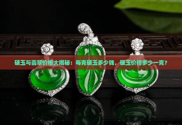 硬玉与翡翠价格大揭秘：每克硬玉多少钱，硬玉价格多少一克？
