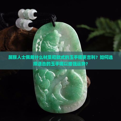 属猴人士佩戴什么材质和款式的玉手镯更吉利？如何选择适合的玉手镯以增强运势？