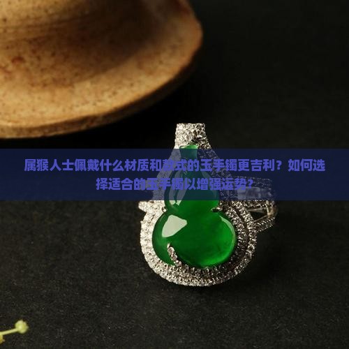 属猴人士佩戴什么材质和款式的玉手镯更吉利？如何选择适合的玉手镯以增强运势？