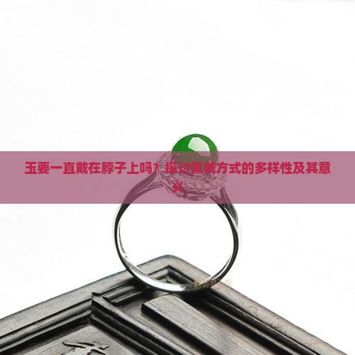 玉要一直戴在脖子上吗？探讨佩戴方式的多样性及其意义