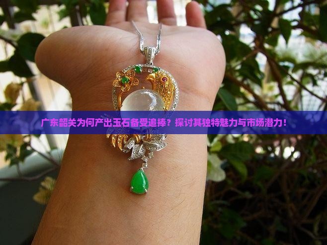 广东韶关为何产出玉石备受追捧？探讨其独特魅力与市场潜力！