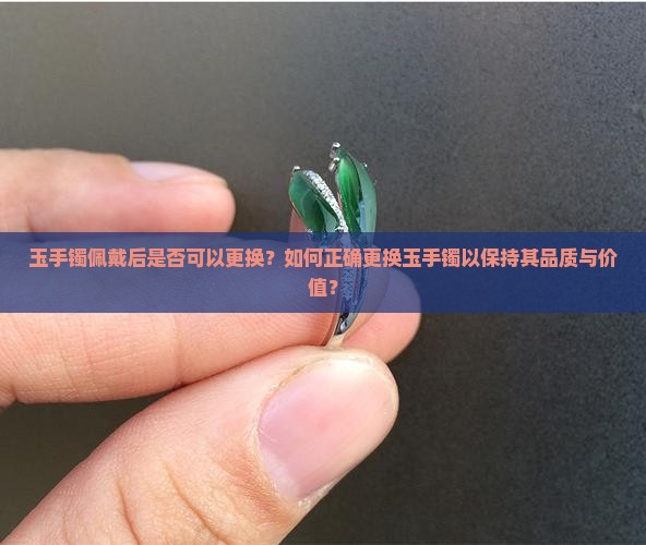 玉手镯佩戴后是否可以更换？如何正确更换玉手镯以保持其品质与价值？