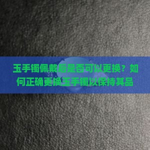 玉手镯佩戴后是否可以更换？如何正确更换玉手镯以保持其品质与价值？