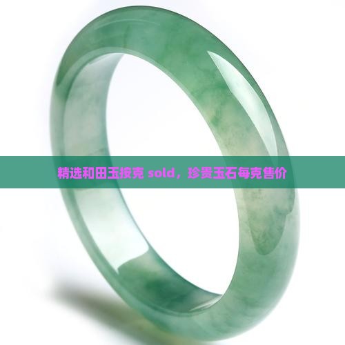 精选和田玉按克 sold，珍贵玉石每克售价