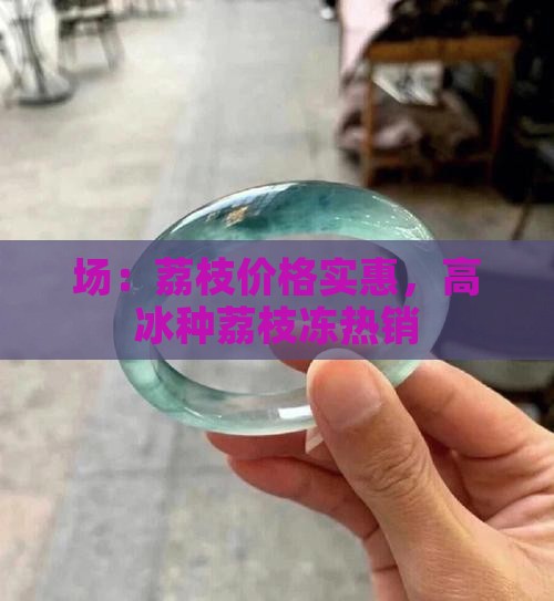 场：荔枝价格实惠，高冰种荔枝冻热销