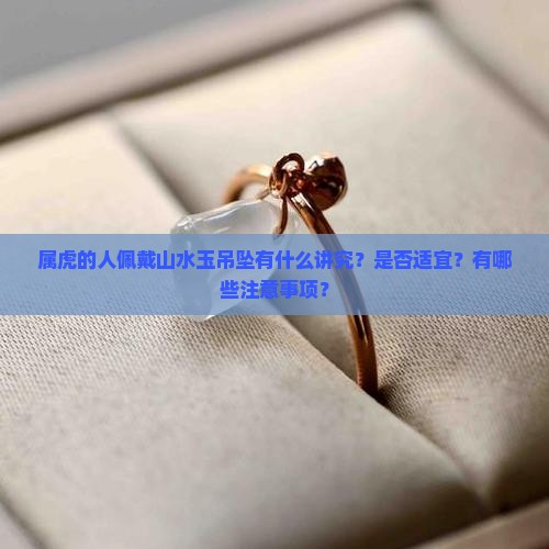 属虎的人佩戴山水玉吊坠有什么讲究？是否适宜？有哪些注意事项？