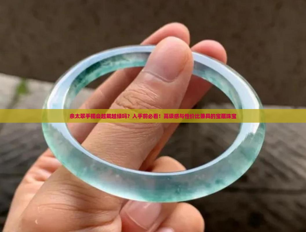佘太翠手镯会越戴越绿吗？入手前必看！高级感与性价比兼具的宝藏珠宝