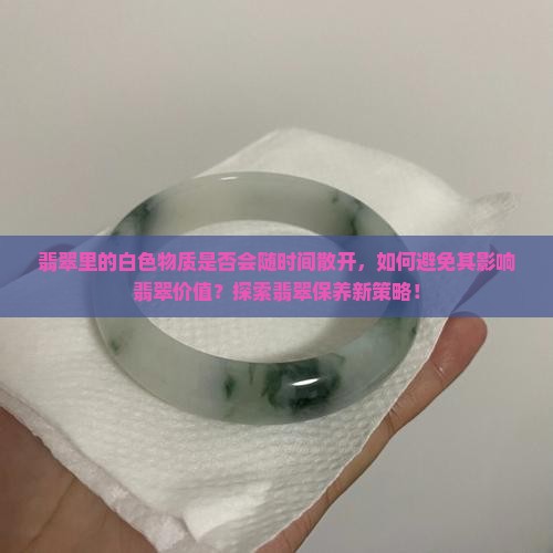 翡翠里的白色物质是否会随时间散开，如何避免其影响翡翠价值？探索翡翠保养新策略！