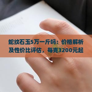 蛇纹石玉5万一斤吗：价格解析及性价比评估，每克3200元起