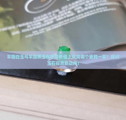 羊脂白玉与羊脂黑玉在收藏价值上究竟哪个更胜一筹？探讨玉石投资新动向！