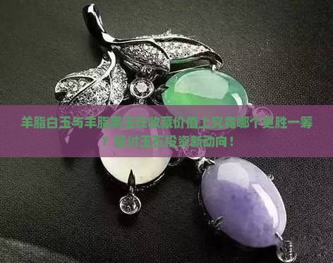羊脂白玉与羊脂黑玉在收藏价值上究竟哪个更胜一筹？探讨玉石投资新动向！
