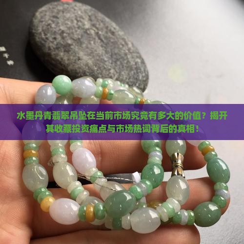 水墨丹青翡翠吊坠在当前市场究竟有多大的价值？揭开其收藏投资痛点与市场热词背后的真相！