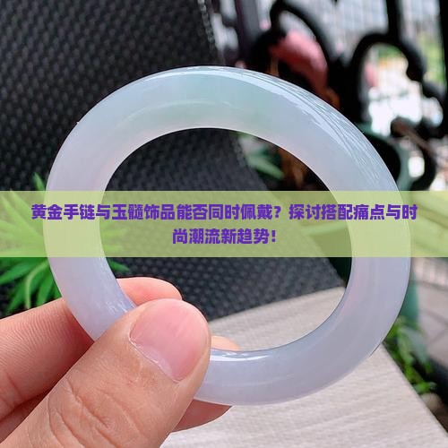 黄金手链与玉髓饰品能否同时佩戴？探讨搭配痛点与时尚潮流新趋势！