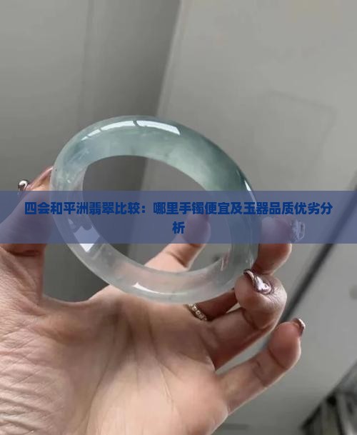 四会和平洲翡翠比较：哪里手镯便宜及玉器品质优劣分析